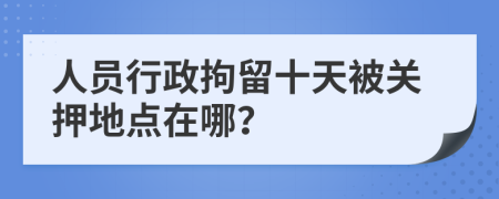 人员行政拘留十天被关押地点在哪？