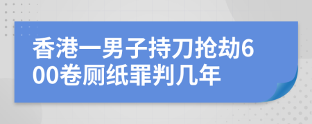 香港一男子持刀抢劫600卷厕纸罪判几年