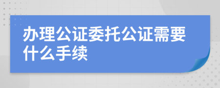 办理公证委托公证需要什么手续