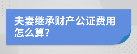 夫妻继承财产公证费用怎么算？