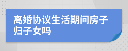 离婚协议生活期间房子归子女吗