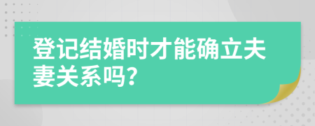 登记结婚时才能确立夫妻关系吗？