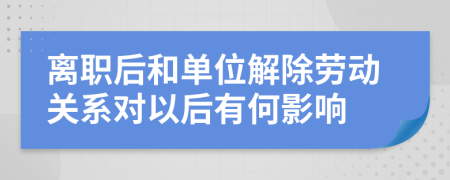 离职后和单位解除劳动关系对以后有何影响