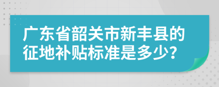 广东省韶关市新丰县的征地补贴标准是多少？