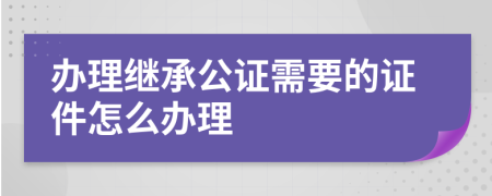 办理继承公证需要的证件怎么办理