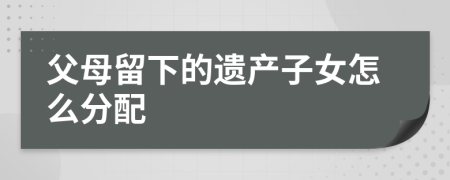 父母留下的遗产子女怎么分配