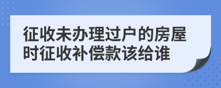 征收未办理过户的房屋时征收补偿款该给谁