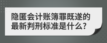 隐匿会计账簿罪既遂的最新判刑标准是什么?