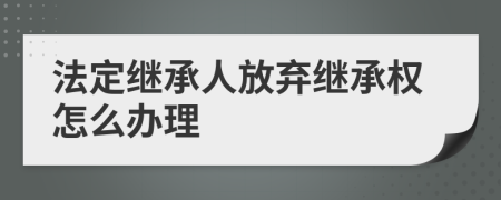 法定继承人放弃继承权怎么办理