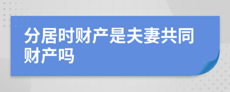 分居时财产是夫妻共同财产吗