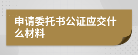 申请委托书公证应交什么材料