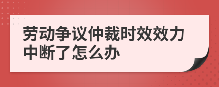 劳动争议仲裁时效效力中断了怎么办
