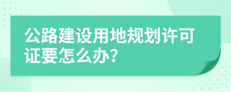 公路建设用地规划许可证要怎么办？