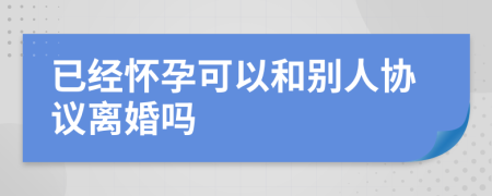 已经怀孕可以和别人协议离婚吗