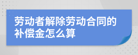 劳动者解除劳动合同的补偿金怎么算