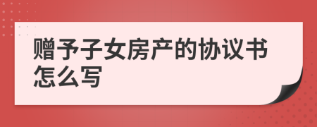 赠予子女房产的协议书怎么写