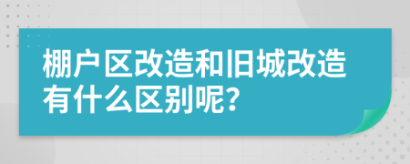 棚户区改造和旧城改造有什么区别呢？