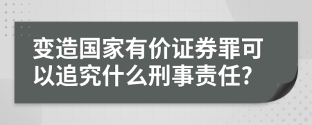 变造国家有价证券罪可以追究什么刑事责任?