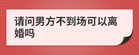 请问男方不到场可以离婚吗