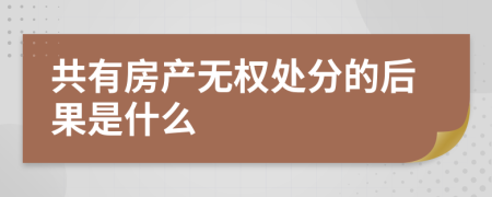 共有房产无权处分的后果是什么