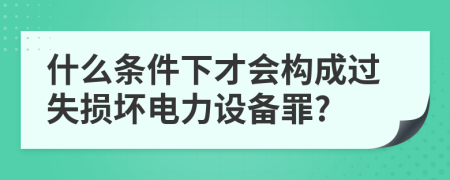 什么条件下才会构成过失损坏电力设备罪?