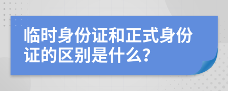 临时身份证和正式身份证的区别是什么？