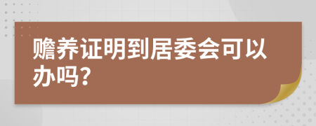 赡养证明到居委会可以办吗？