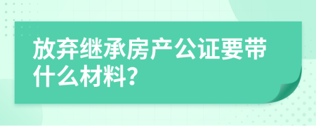 放弃继承房产公证要带什么材料？