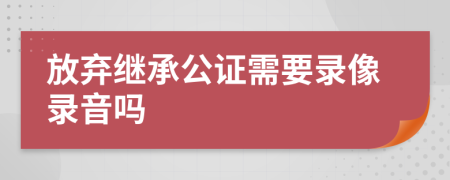 放弃继承公证需要录像录音吗