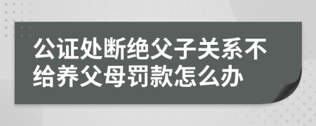 公证处断绝父子关系不给养父母罚款怎么办