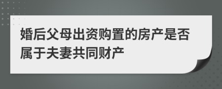 婚后父母出资购置的房产是否属于夫妻共同财产