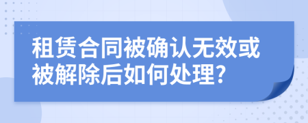 租赁合同被确认无效或被解除后如何处理?