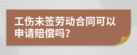 工伤未签劳动合同可以申请赔偿吗？