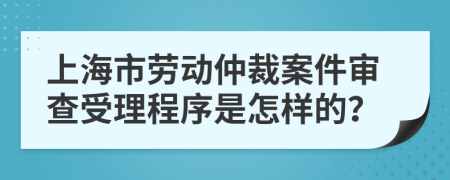 上海市劳动仲裁案件审查受理程序是怎样的？