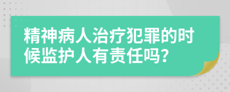 精神病人治疗犯罪的时候监护人有责任吗？