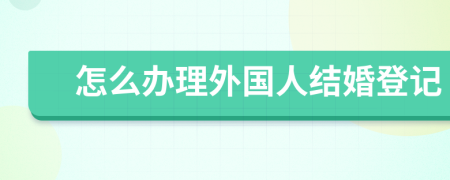 怎么办理外国人结婚登记