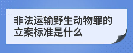 非法运输野生动物罪的立案标准是什么