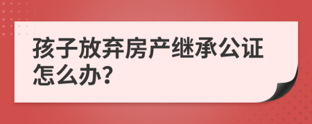 孩子放弃房产继承公证怎么办？