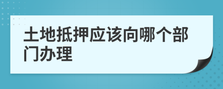 土地抵押应该向哪个部门办理