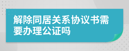 解除同居关系协议书需要办理公证吗