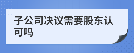 子公司决议需要股东认可吗