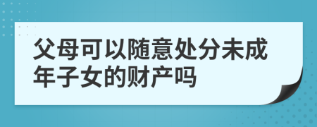 父母可以随意处分未成年子女的财产吗