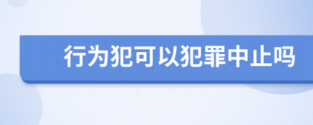 行为犯可以犯罪中止吗