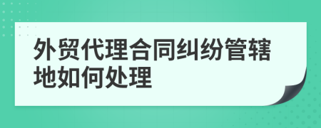 外贸代理合同纠纷管辖地如何处理