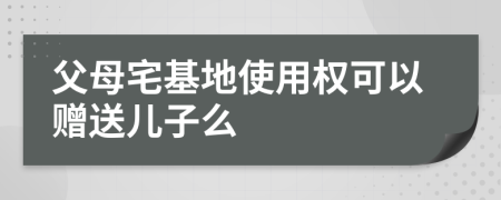 父母宅基地使用权可以赠送儿子么