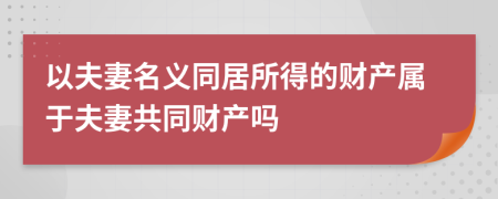 以夫妻名义同居所得的财产属于夫妻共同财产吗