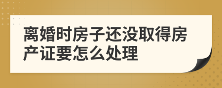 离婚时房子还没取得房产证要怎么处理