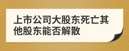 上市公司大股东死亡其他股东能否解散