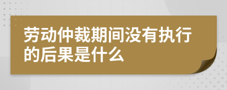 劳动仲裁期间没有执行的后果是什么