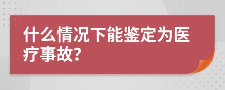 什么情况下能鉴定为医疗事故？